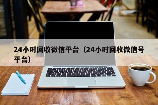 24小时回收微信平台（24小时回收微信号平台）