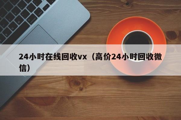 24小时在线回收vx（高价24小时回收微信）