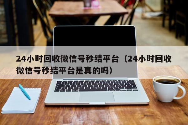 24小时回收微信号秒结平台（24小时回收微信号秒结平台是真的吗）