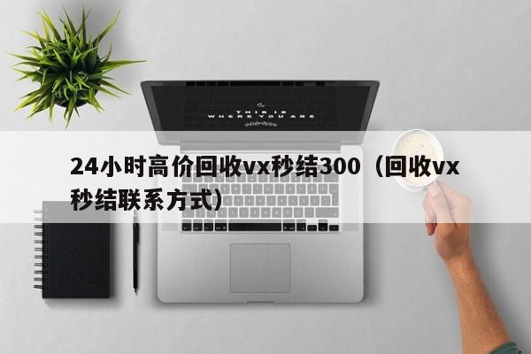 24小时高价回收vx秒结300（回收vx秒结联系方式）