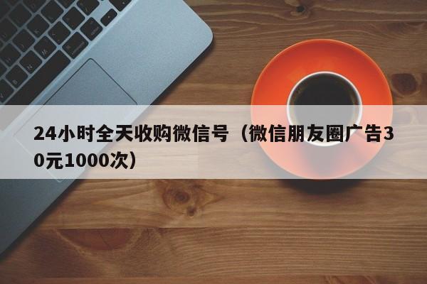 24小时全天收购微信号（微信朋友圈广告30元1000次）